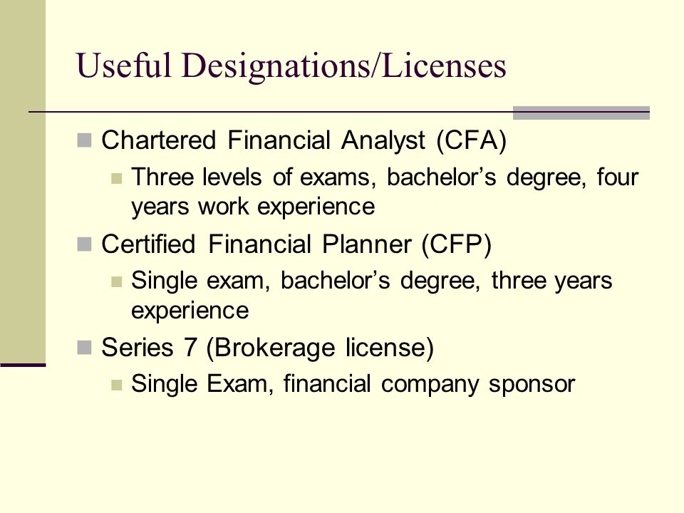 Useful Designations/Licenses Chartered Financial Analyst (CFA) Three levels of exams, bachelor’s degree, four years work experience Certified Financial Planner (CFP) Single exam, bachelor’s degree, three years experience Series 7 (Brokerage license) Single Exam, financial company sponsor