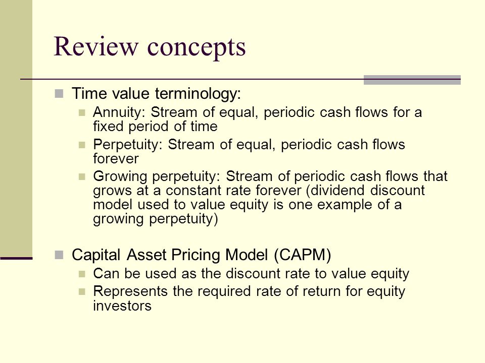 Review concepts Time value terminology: Annuity: Stream of equal, periodic cash flows for a fixed period of time Perpetuity: Stream of equal, periodic cash flows forever Growing perpetuity: Stream of periodic cash flows that grows at a constant rate forever (dividend discount model used to value equity is one example of a growing perpetuity) Capital Asset Pricing Model (CAPM) Can be used as the discount rate to value equity Represents the required rate of return for equity investors