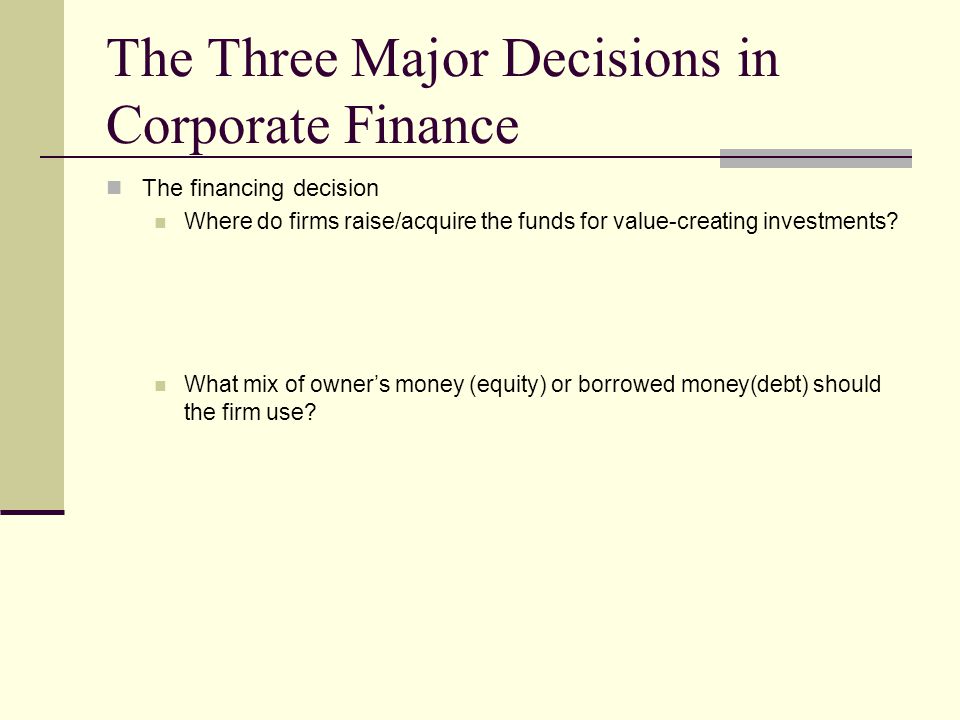 The Three Major Decisions in Corporate Finance The financing decision Where do firms raise/acquire the funds for value-creating investments.