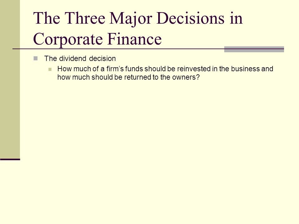The Three Major Decisions in Corporate Finance The dividend decision How much of a firm’s funds should be reinvested in the business and how much should be returned to the owners
