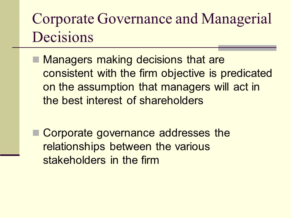 Corporate Governance and Managerial Decisions Managers making decisions that are consistent with the firm objective is predicated on the assumption that managers will act in the best interest of shareholders Corporate governance addresses the relationships between the various stakeholders in the firm