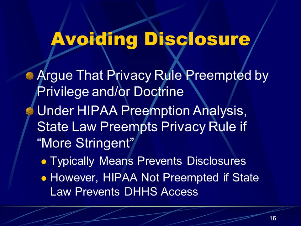 16 Avoiding Disclosure Argue That Privacy Rule Preempted by Privilege and/or Doctrine Under HIPAA Preemption Analysis, State Law Preempts Privacy Rule if More Stringent Typically Means Prevents Disclosures However, HIPAA Not Preempted if State Law Prevents DHHS Access