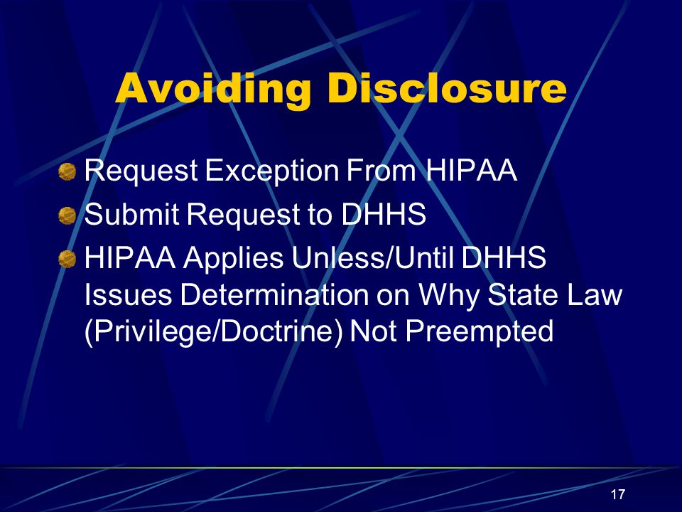 17 Avoiding Disclosure Request Exception From HIPAA Submit Request to DHHS HIPAA Applies Unless/Until DHHS Issues Determination on Why State Law (Privilege/Doctrine) Not Preempted