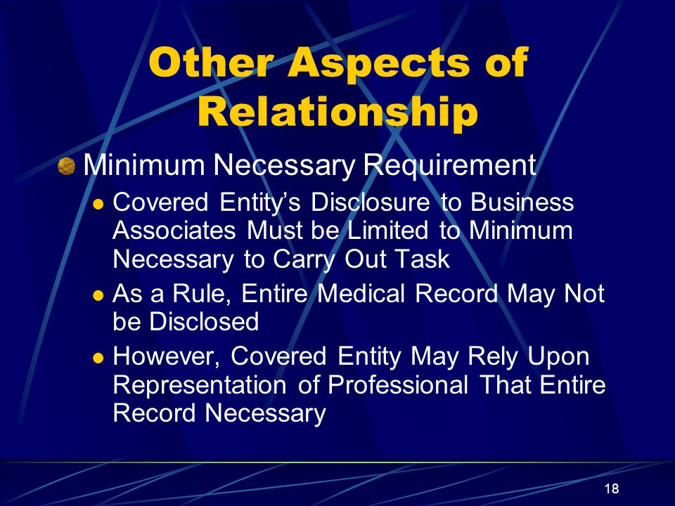 18 Other Aspects of Relationship Minimum Necessary Requirement Covered Entity’s Disclosure to Business Associates Must be Limited to Minimum Necessary to Carry Out Task As a Rule, Entire Medical Record May Not be Disclosed However, Covered Entity May Rely Upon Representation of Professional That Entire Record Necessary