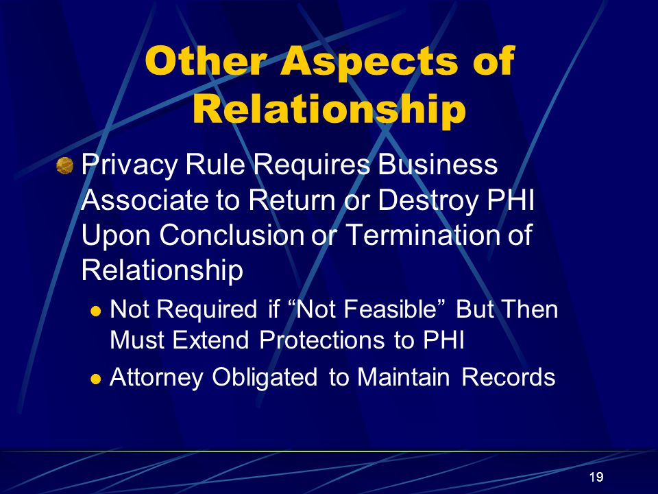 19 Other Aspects of Relationship Privacy Rule Requires Business Associate to Return or Destroy PHI Upon Conclusion or Termination of Relationship Not Required if Not Feasible But Then Must Extend Protections to PHI Attorney Obligated to Maintain Records
