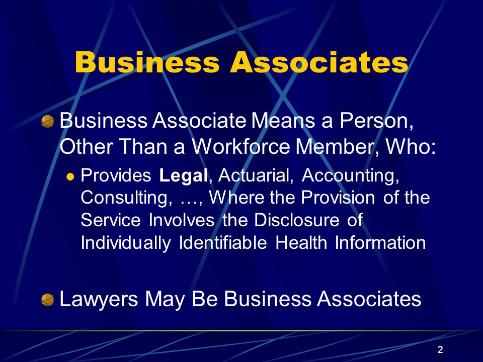 2 Business Associates Business Associate Means a Person, Other Than a Workforce Member, Who: Provides Legal, Actuarial, Accounting, Consulting, …, Where the Provision of the Service Involves the Disclosure of Individually Identifiable Health Information Lawyers May Be Business Associates