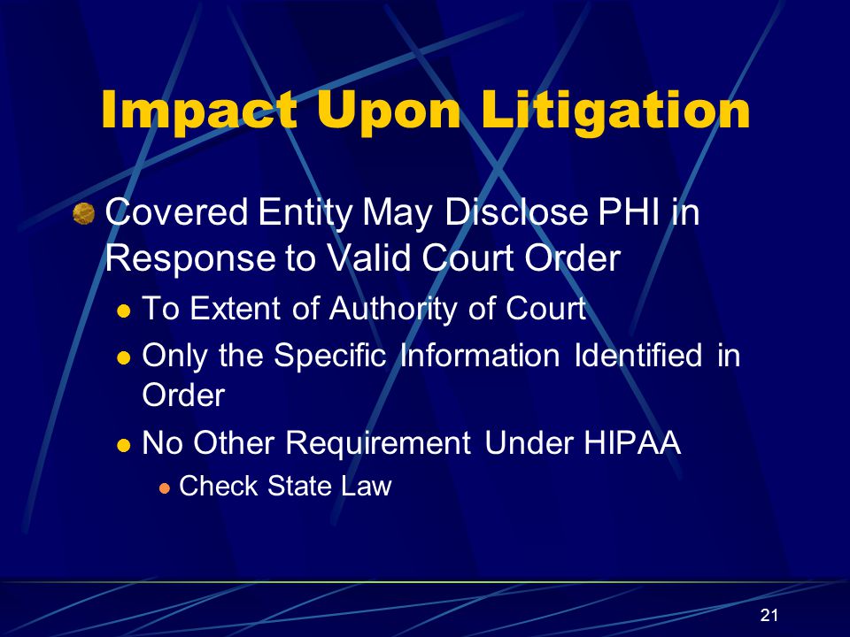 21 Impact Upon Litigation Covered Entity May Disclose PHI in Response to Valid Court Order To Extent of Authority of Court Only the Specific Information Identified in Order No Other Requirement Under HIPAA Check State Law