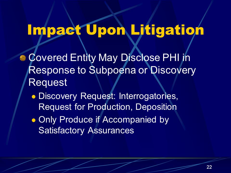 22 Impact Upon Litigation Covered Entity May Disclose PHI in Response to Subpoena or Discovery Request Discovery Request: Interrogatories, Request for Production, Deposition Only Produce if Accompanied by Satisfactory Assurances