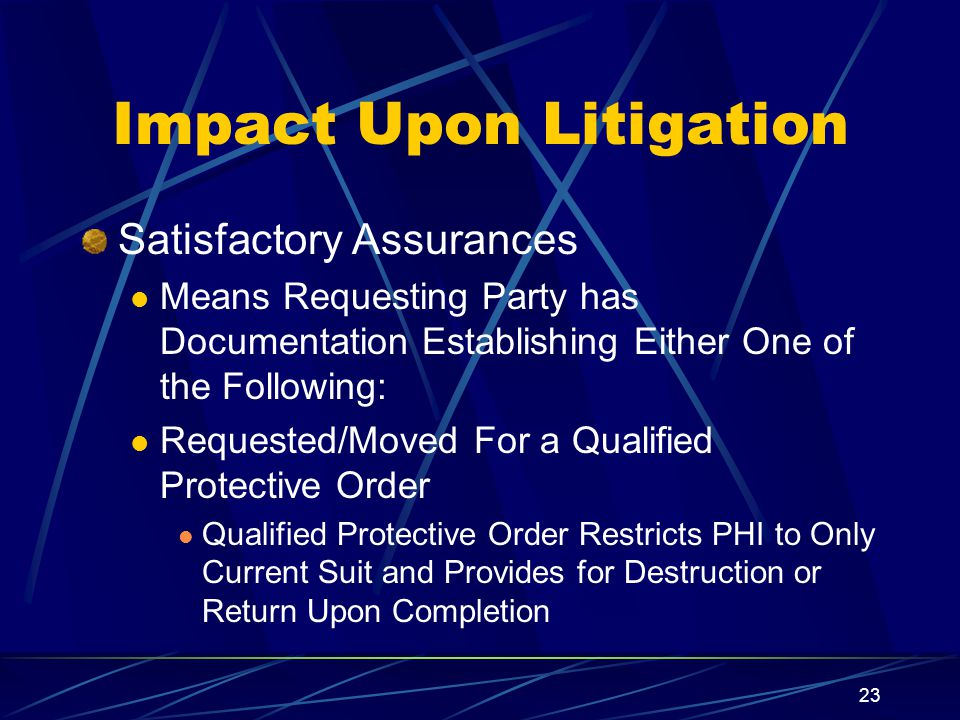 23 Impact Upon Litigation Satisfactory Assurances Means Requesting Party has Documentation Establishing Either One of the Following: Requested/Moved For a Qualified Protective Order Qualified Protective Order Restricts PHI to Only Current Suit and Provides for Destruction or Return Upon Completion
