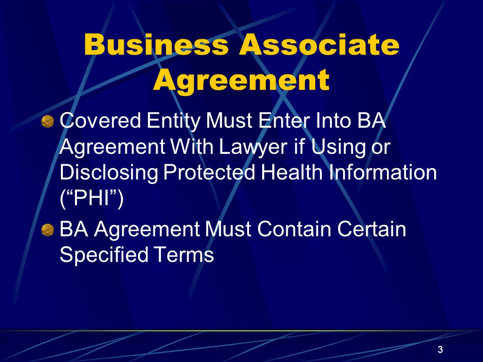 3 Business Associate Agreement Covered Entity Must Enter Into BA Agreement With Lawyer if Using or Disclosing Protected Health Information ( PHI ) BA Agreement Must Contain Certain Specified Terms