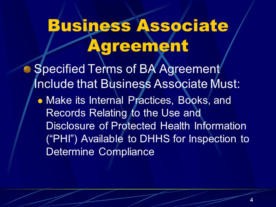 4 Business Associate Agreement Specified Terms of BA Agreement Include that Business Associate Must: Make its Internal Practices, Books, and Records Relating to the Use and Disclosure of Protected Health Information ( PHI ) Available to DHHS for Inspection to Determine Compliance