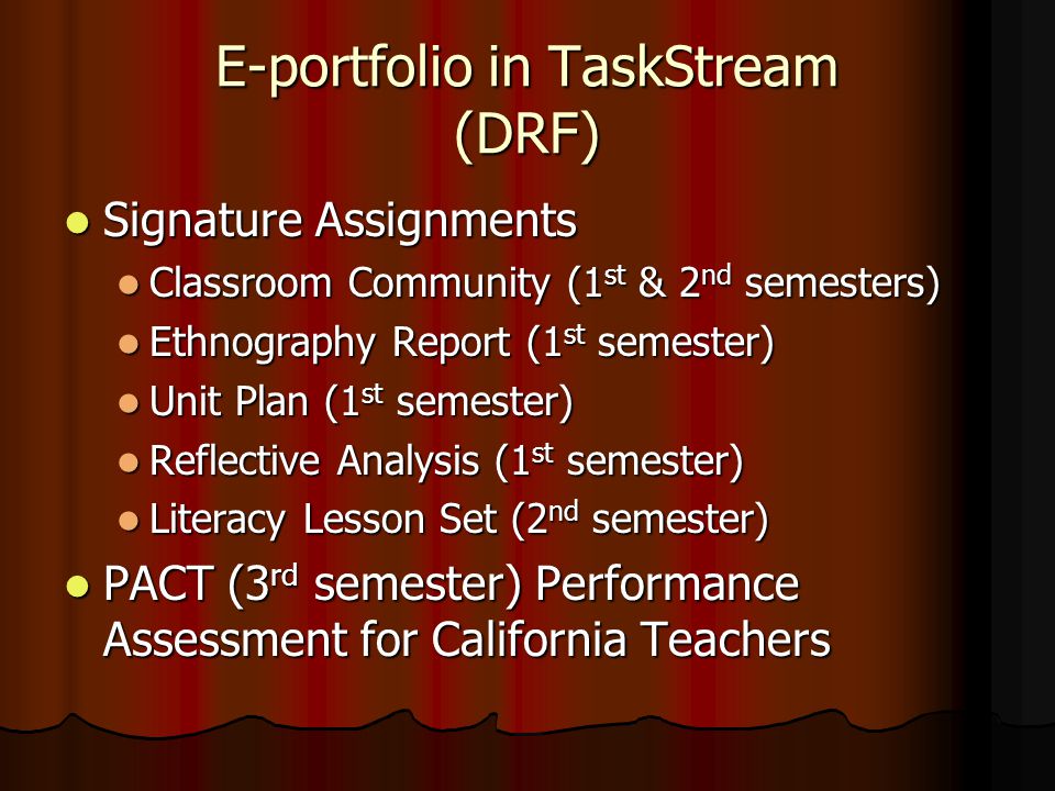 E-portfolio in TaskStream (DRF) Signature Assignments Signature Assignments Classroom Community (1 st & 2 nd semesters) Classroom Community (1 st & 2 nd semesters) Ethnography Report (1 st semester) Ethnography Report (1 st semester) Unit Plan (1 st semester) Unit Plan (1 st semester) Reflective Analysis (1 st semester) Reflective Analysis (1 st semester) Literacy Lesson Set (2 nd semester) Literacy Lesson Set (2 nd semester) PACT (3 rd semester) Performance Assessment for California Teachers PACT (3 rd semester) Performance Assessment for California Teachers