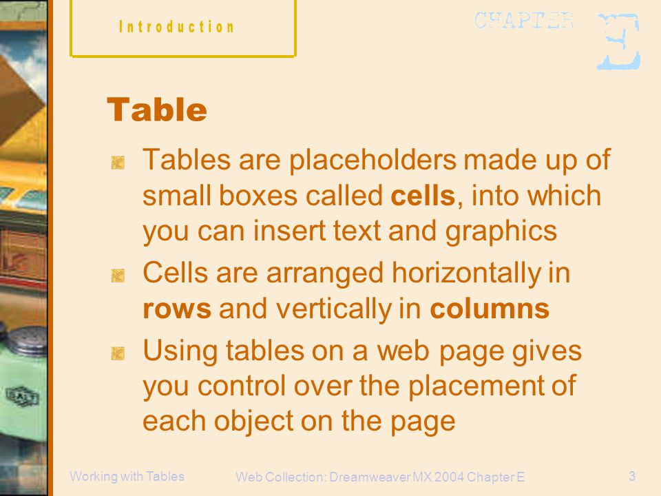 Web Collection: Dreamweaver MX 2004 Chapter E 3Working with Tables Table Tables are placeholders made up of small boxes called cells, into which you can insert text and graphics Cells are arranged horizontally in rows and vertically in columns Using tables on a web page gives you control over the placement of each object on the page