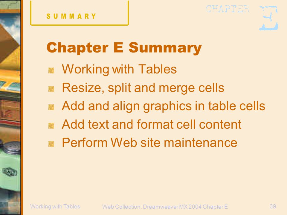 Web Collection: Dreamweaver MX 2004 Chapter E 39Working with Tables Chapter E Summary Working with Tables Resize, split and merge cells Add and align graphics in table cells Add text and format cell content Perform Web site maintenance