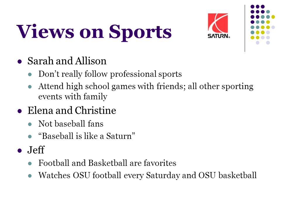 Views on Sports Sarah and Allison Don’t really follow professional sports Attend high school games with friends; all other sporting events with family Elena and Christine Not baseball fans Baseball is like a Saturn Jeff Football and Basketball are favorites Watches OSU football every Saturday and OSU basketball