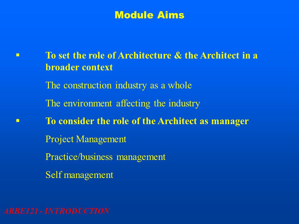 Module Aims ARBE121 - INTRODUCTION  To set the role of Architecture & the Architect in a broader context The construction industry as a whole The environment affecting the industry  To consider the role of the Architect as manager Project Management Practice/business management Self management