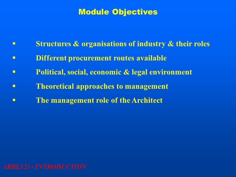 Module Objectives ARBE121 - INTRODUCTION  Structures & organisations of industry & their roles  Different procurement routes available  Political, social, economic & legal environment  Theoretical approaches to management  The management role of the Architect