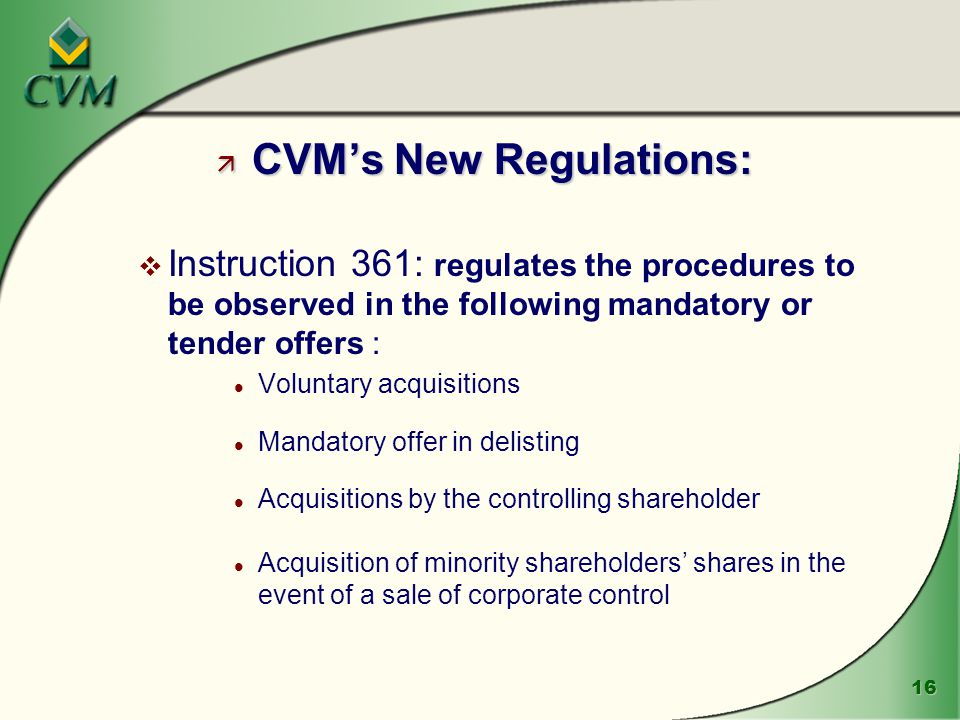 16 ä CVM’s New Regulations: v Instruction 361: regulates the procedures to be observed in the following mandatory or tender offers : l Voluntary acquisitions l Mandatory offer in delisting l Acquisitions by the controlling shareholder l Acquisition of minority shareholders’ shares in the event of a sale of corporate control