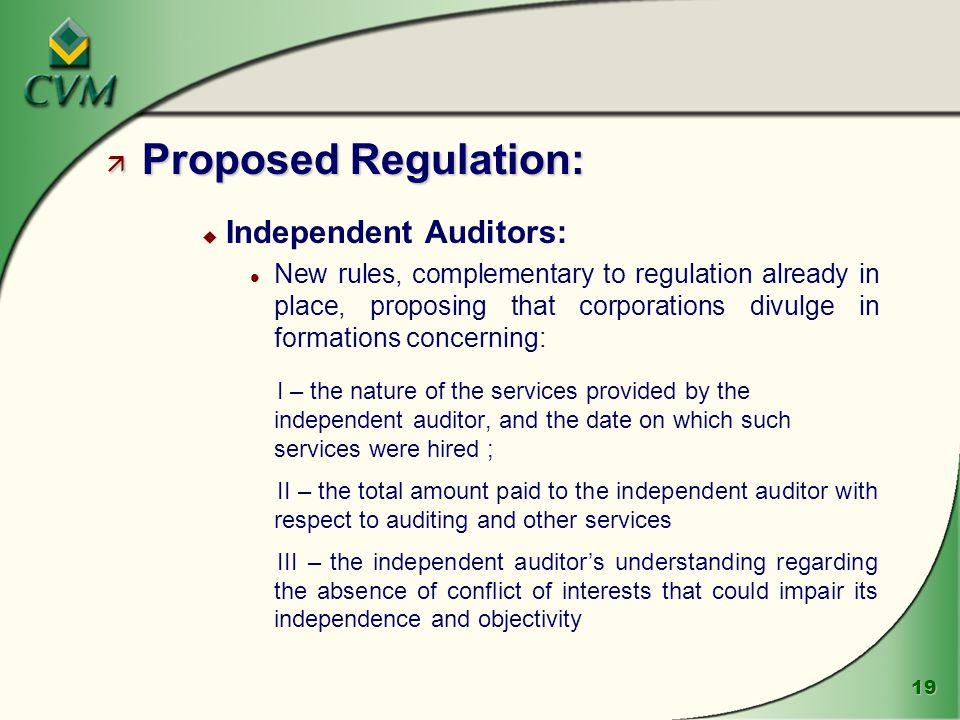 19 ä Proposed Regulation: u Independent Auditors: l New rules, complementary to regulation already in place, proposing that corporations divulge in formations concerning: I – the nature of the services provided by the independent auditor, and the date on which such services were hired ; II – the total amount paid to the independent auditor with respect to auditing and other services III – the independent auditor’s understanding regarding the absence of conflict of interests that could impair its independence and objectivity