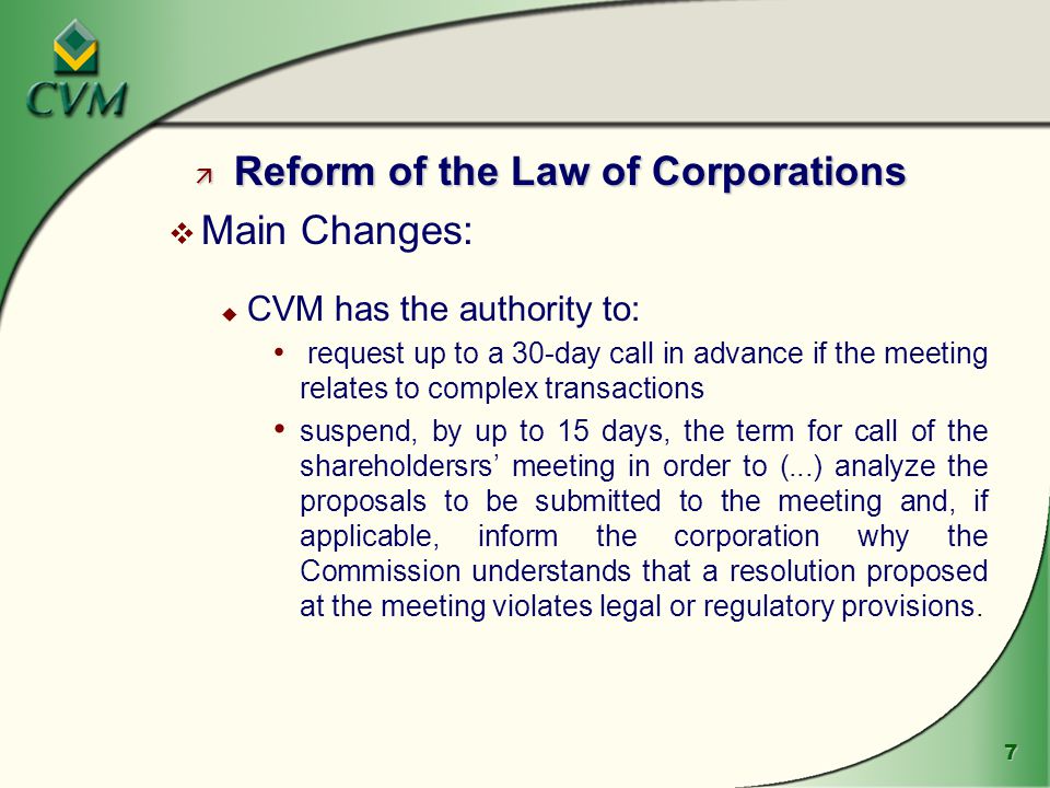7 ä Reform of the Law of Corporations v Main Changes: u CVM has the authority to: request up to a 30-day call in advance if the meeting relates to complex transactions suspend, by up to 15 days, the term for call of the shareholdersrs’ meeting in order to (...) analyze the proposals to be submitted to the meeting and, if applicable, inform the corporation why the Commission understands that a resolution proposed at the meeting violates legal or regulatory provisions.