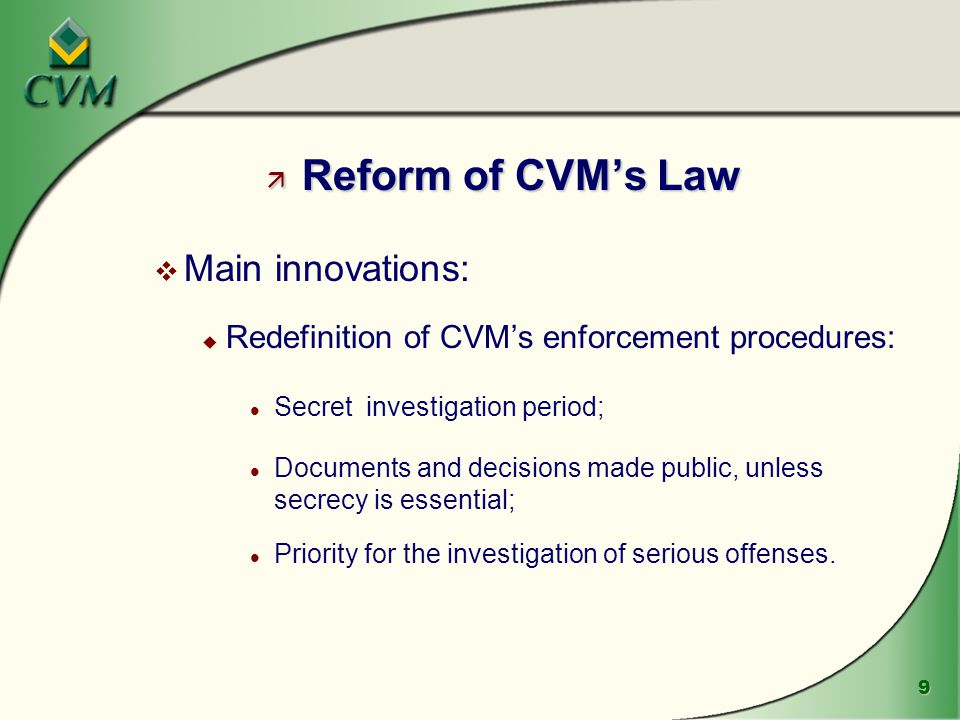 9 ä Reform of CVM’s Law v Main innovations: u Redefinition of CVM’s enforcement procedures: l Secret investigation period; l Documents and decisions made public, unless secrecy is essential; l Priority for the investigation of serious offenses.