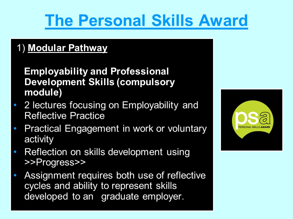 The Personal Skills Award 1) Modular Pathway Employability and Professional Development Skills (compulsory module) 2 lectures focusing on Employability and Reflective Practice Practical Engagement in work or voluntary activity Reflection on skills development using >>Progress>> Assignment requires both use of reflective cycles and ability to represent skills developed to an graduate employer.