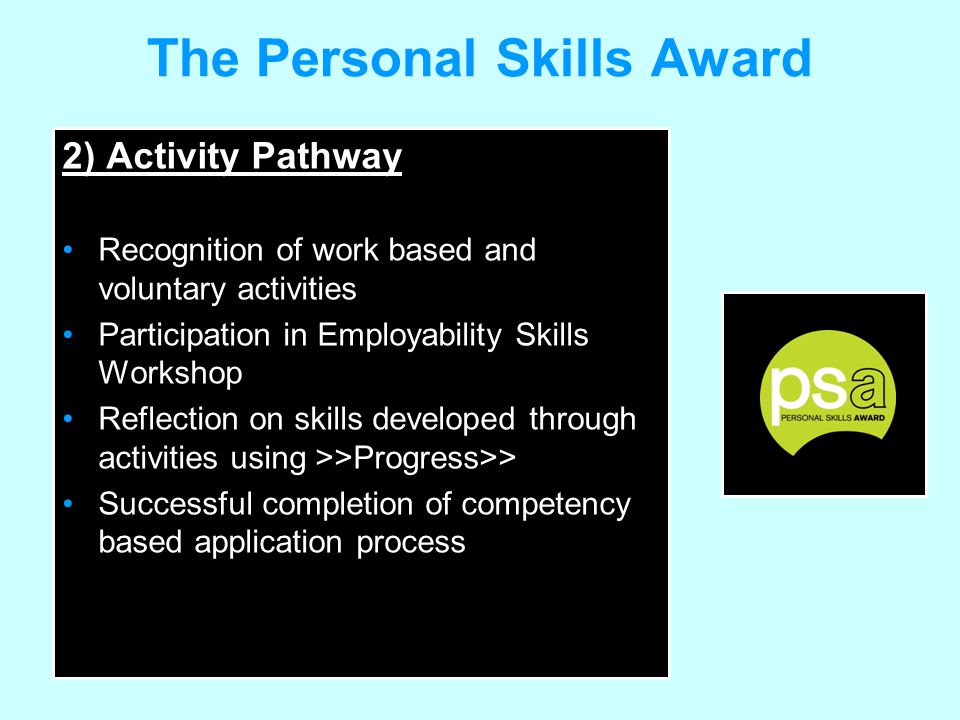 The Personal Skills Award 2) Activity Pathway Recognition of work based and voluntary activities Participation in Employability Skills Workshop Reflection on skills developed through activities using >>Progress>> Successful completion of competency based application process