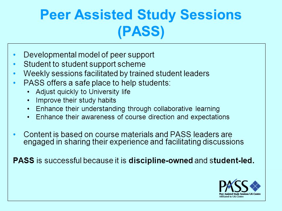 Peer Assisted Study Sessions (PASS) Developmental model of peer support Student to student support scheme Weekly sessions facilitated by trained student leaders PASS offers a safe place to help students: Adjust quickly to University life Improve their study habits Enhance their understanding through collaborative learning Enhance their awareness of course direction and expectations Content is based on course materials and PASS leaders are engaged in sharing their experience and facilitating discussions PASS is successful because it is discipline-owned and student-led.