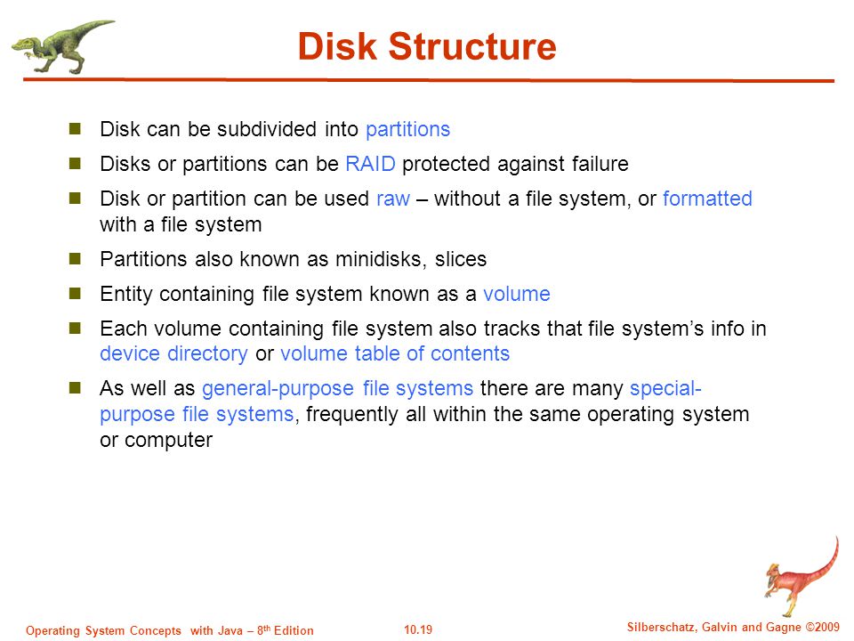 10.19 Silberschatz, Galvin and Gagne ©2009 Operating System Concepts with Java – 8 th Edition Disk Structure Disk can be subdivided into partitions Disks or partitions can be RAID protected against failure Disk or partition can be used raw – without a file system, or formatted with a file system Partitions also known as minidisks, slices Entity containing file system known as a volume Each volume containing file system also tracks that file system’s info in device directory or volume table of contents As well as general-purpose file systems there are many special- purpose file systems, frequently all within the same operating system or computer