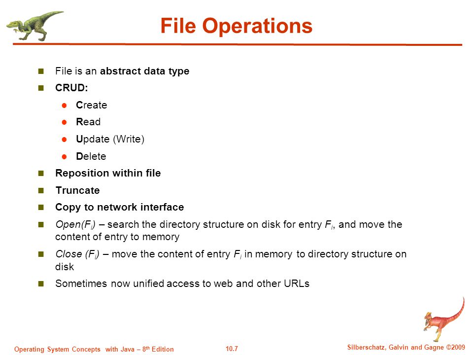 10.7 Silberschatz, Galvin and Gagne ©2009 Operating System Concepts with Java – 8 th Edition File Operations File is an abstract data type CRUD: Create Read Update (Write) Delete Reposition within file Truncate Copy to network interface Open(F i ) – search the directory structure on disk for entry F i, and move the content of entry to memory Close (F i ) – move the content of entry F i in memory to directory structure on disk Sometimes now unified access to web and other URLs