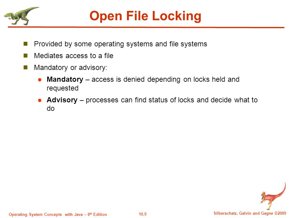 10.9 Silberschatz, Galvin and Gagne ©2009 Operating System Concepts with Java – 8 th Edition Open File Locking Provided by some operating systems and file systems Mediates access to a file Mandatory or advisory: Mandatory – access is denied depending on locks held and requested Advisory – processes can find status of locks and decide what to do