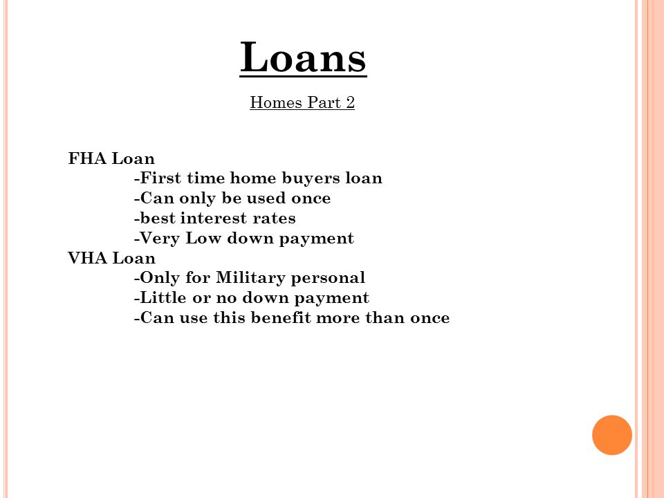 Loans Homes Part 2 FHA Loan -First time home buyers loan -Can only be used once -best interest rates -Very Low down payment VHA Loan -Only for Military personal -Little or no down payment -Can use this benefit more than once