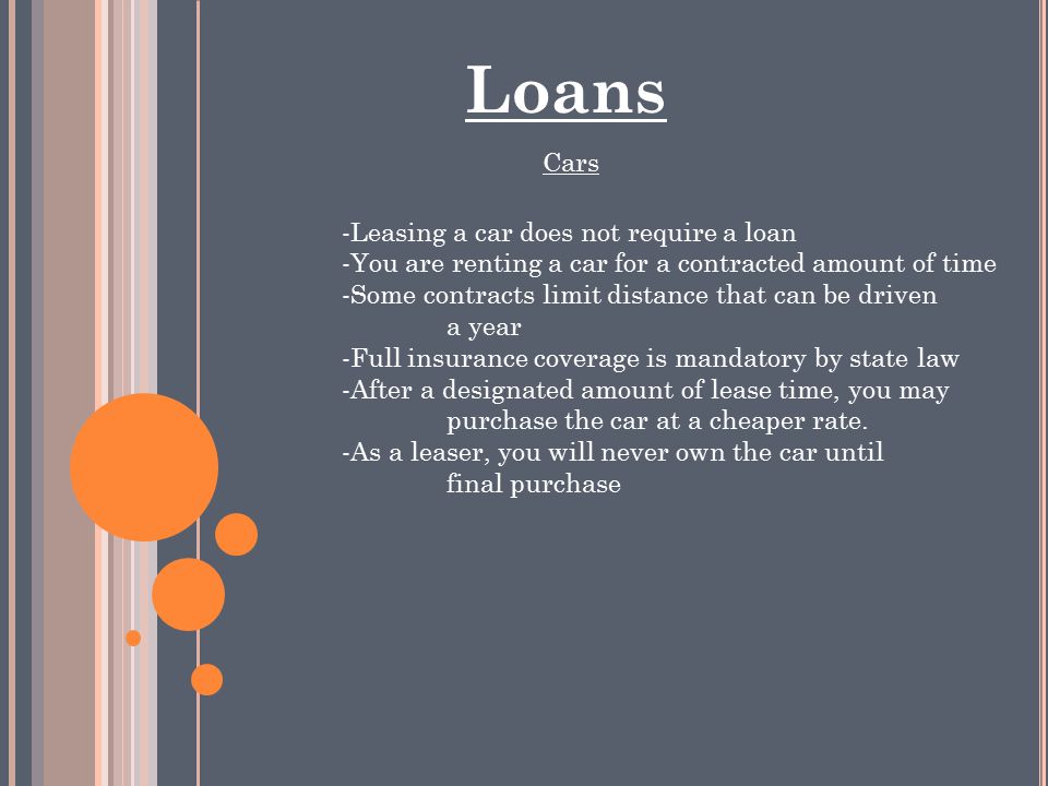 Loans Cars -Leasing a car does not require a loan -You are renting a car for a contracted amount of time -Some contracts limit distance that can be driven a year -Full insurance coverage is mandatory by state law -After a designated amount of lease time, you may purchase the car at a cheaper rate.