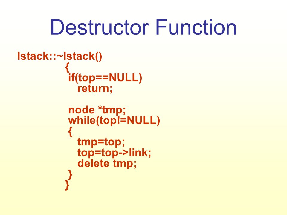 Destructor Function lstack::~lstack() { if(top==NULL) return; node *tmp; while(top!=NULL) { tmp=top; top=top->link; delete tmp; } }