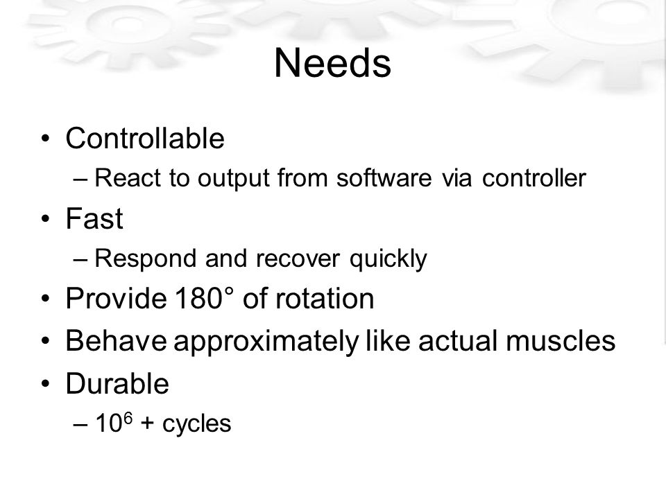 Needs Controllable –React to output from software via controller Fast –Respond and recover quickly Provide 180° of rotation Behave approximately like actual muscles Durable – cycles