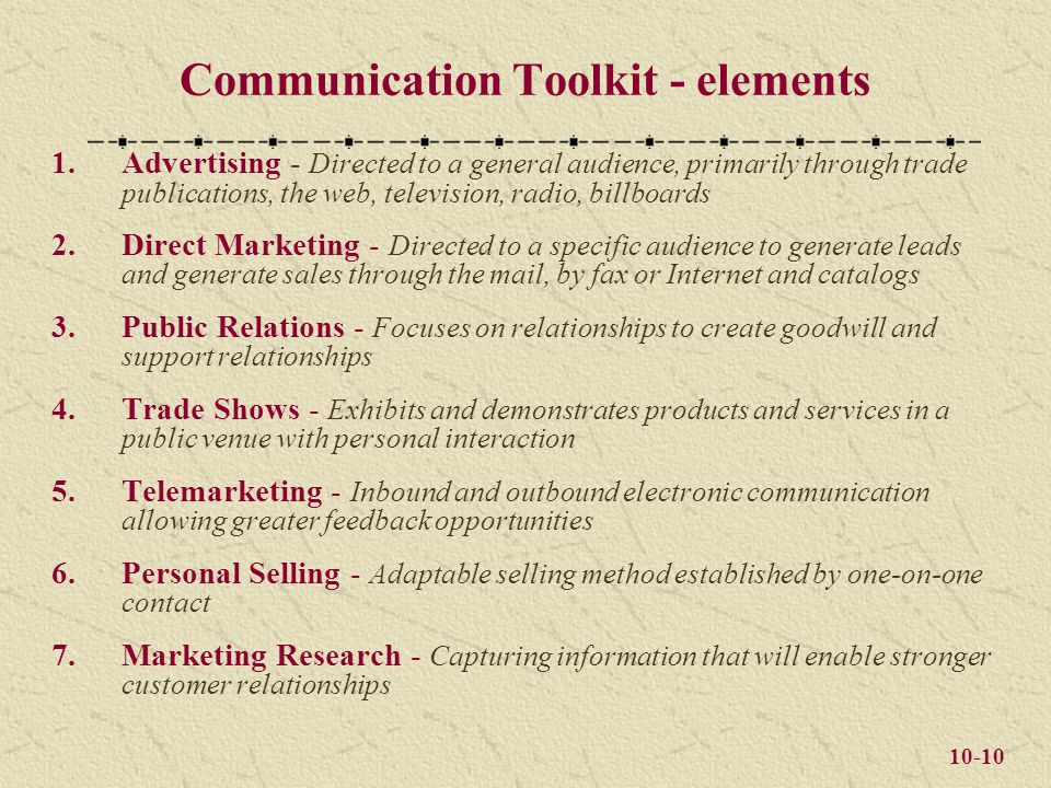 10-10 Communication Toolkit - elements 1.Advertising - Directed to a general audience, primarily through trade publications, the web, television, radio, billboards 2.Direct Marketing - Directed to a specific audience to generate leads and generate sales through the mail, by fax or Internet and catalogs 3.Public Relations - Focuses on relationships to create goodwill and support relationships 4.Trade Shows - Exhibits and demonstrates products and services in a public venue with personal interaction 5.Telemarketing - Inbound and outbound electronic communication allowing greater feedback opportunities 6.Personal Selling - Adaptable selling method established by one-on-one contact 7.Marketing Research - Capturing information that will enable stronger customer relationships