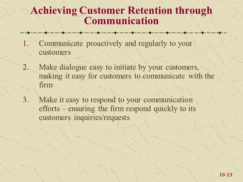 10-13 Achieving Customer Retention through Communication 1.Communicate proactively and regularly to your customers 2.Make dialogue easy to initiate by your customers, making it easy for customers to communicate with the firm 3.Make it easy to respond to your communication efforts – ensuring the firm respond quickly to its customers inquiries/requests