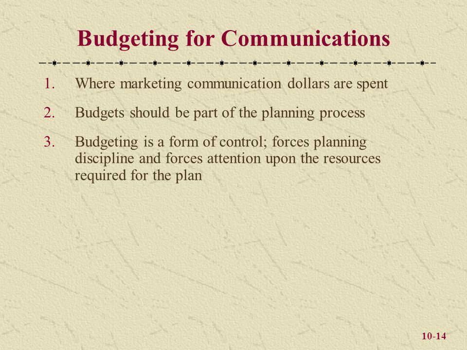 10-14 Budgeting for Communications 1.Where marketing communication dollars are spent 2.Budgets should be part of the planning process 3.Budgeting is a form of control; forces planning discipline and forces attention upon the resources required for the plan