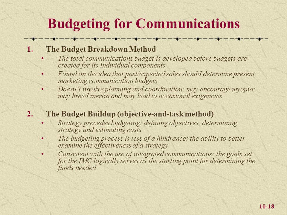 10-18 Budgeting for Communications 1.The Budget Breakdown Method The total communications budget is developed before budgets are created for its individual components Found on the idea that past/expected sales should determine present marketing communication budgets Doesn’t involve planning and coordination; may encourage myopia; may breed inertia and may lead to occasional exigencies 2.The Budget Buildup (objective-and-task method) Strategy precedes budgeting: defining objectives; determining strategy and estimating costs The budgeting process is less of a hindrance; the ability to better examine the effectiveness of a strategy Consistent with the use of integrated communications: the goals set for the IMC logically serves as the starting point for determining the funds needed