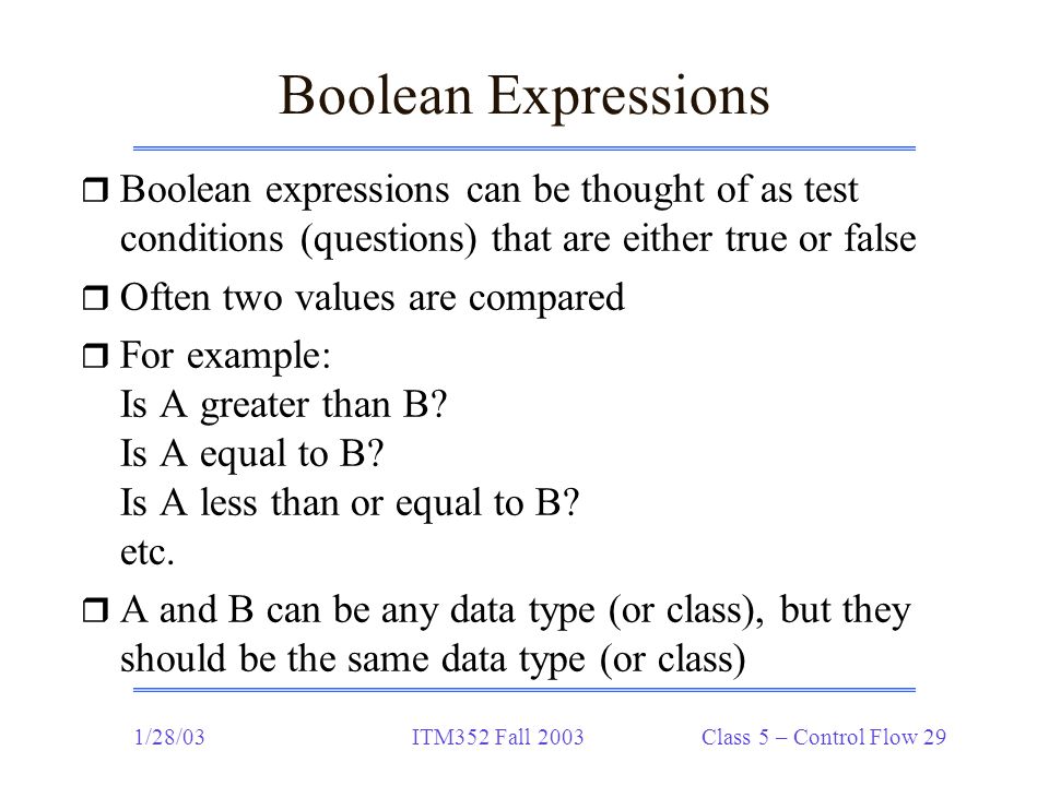 1/28/03ITM352 Fall 2003 Class 5 – Control Flow 29 Boolean Expressions r Boolean expressions can be thought of as test conditions (questions) that are either true or false r Often two values are compared r For example: Is A greater than B.