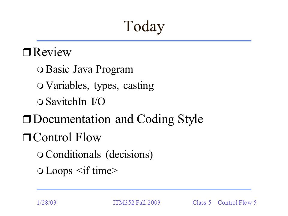 1/28/03ITM352 Fall 2003 Class 5 – Control Flow 5 Today r Review m Basic Java Program m Variables, types, casting m SavitchIn I/O r Documentation and Coding Style r Control Flow m Conditionals (decisions) m Loops