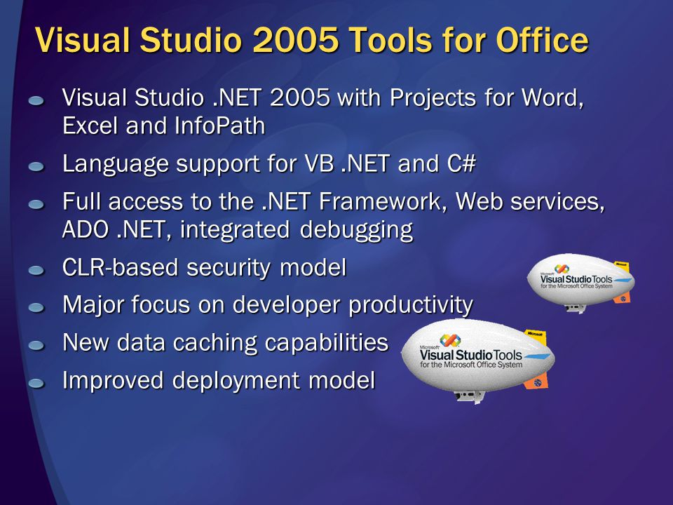Visual Studio 2005 Tools for Office Visual Studio.NET 2005 with Projects for Word, Excel and InfoPath Language support for VB.NET and C# Full access to the.NET Framework, Web services, ADO.NET, integrated debugging CLR-based security model Major focus on developer productivity New data caching capabilities Improved deployment model