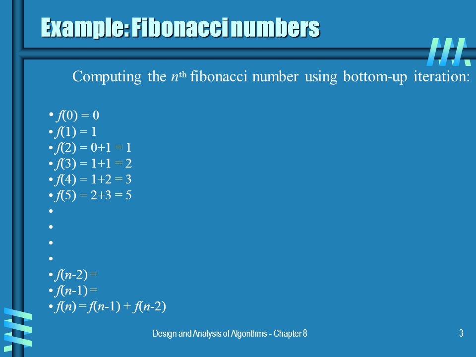 Design and Analysis of Algorithms - Chapter 83 Example: Fibonacci numbers Computing the n th fibonacci number using bottom-up iteration: f(0) = 0 f(1) = 1 f(2) = 0+1 = 1 f(3) = 1+1 = 2 f(4) = 1+2 = 3 f(5) = 2+3 = 5 f(n-2) = f(n-1) = f(n) = f(n-1) + f(n-2)