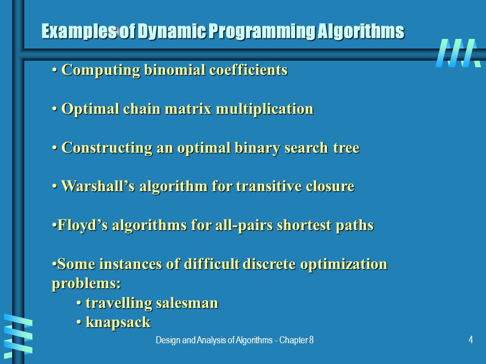 Design and Analysis of Algorithms - Chapter 84 Examples of Dynamic Programming Algorithms Computing binomial coefficients Computing binomial coefficients Optimal chain matrix multiplication Optimal chain matrix multiplication Constructing an optimal binary search tree Constructing an optimal binary search tree Warshall’s algorithm for transitive closure Warshall’s algorithm for transitive closure Floyd’s algorithms for all-pairs shortest pathsFloyd’s algorithms for all-pairs shortest paths Some instances of difficult discrete optimization problems:Some instances of difficult discrete optimization problems: travelling salesman travelling salesman knapsack knapsack