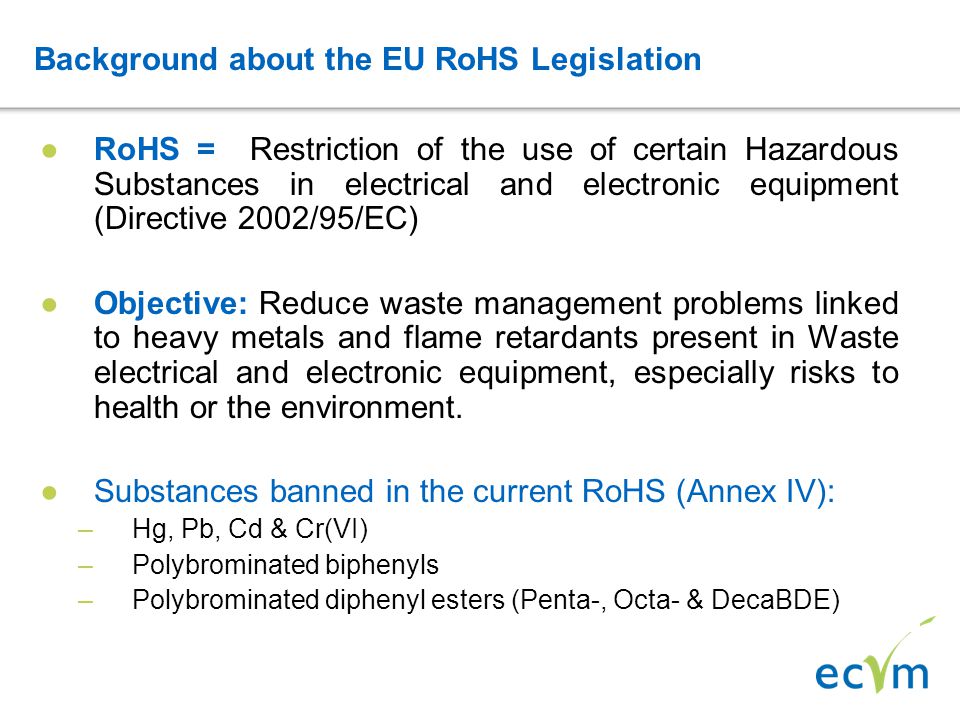 Background about the EU RoHS Legislation ●RoHS = Restriction of the use of certain Hazardous Substances in electrical and electronic equipment (Directive 2002/95/EC) ●Objective: Reduce waste management problems linked to heavy metals and flame retardants present in Waste electrical and electronic equipment, especially risks to health or the environment.