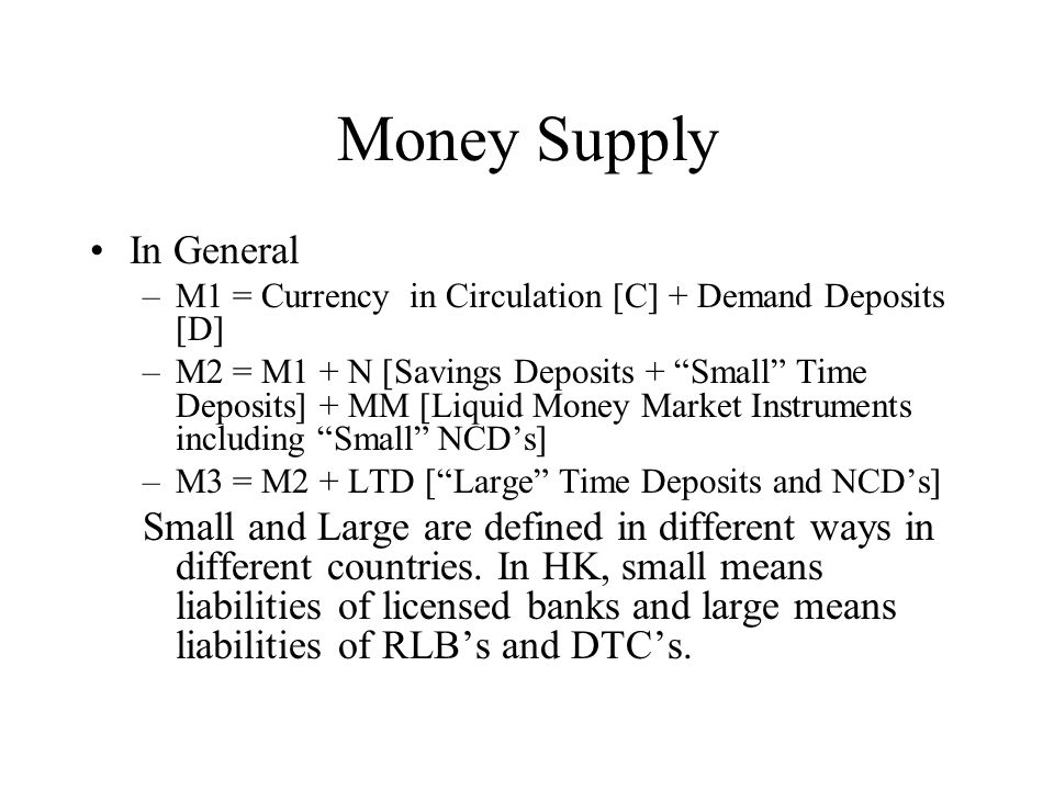 Money Supply In General –M1 = Currency in Circulation [C] + Demand Deposits [D] –M2 = M1 + N [Savings Deposits + Small Time Deposits] + MM [Liquid Money Market Instruments including Small NCD’s] –M3 = M2 + LTD [ Large Time Deposits and NCD’s] Small and Large are defined in different ways in different countries.