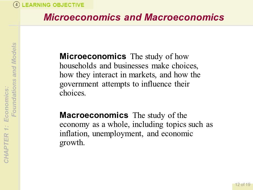 CHAPTER 1: Economics: Foundations and Models 12 of 19 Microeconomics and Macroeconomics LEARNING OBJECTIVE 4 Microeconomics The study of how households and businesses make choices, how they interact in markets, and how the government attempts to influence their choices.