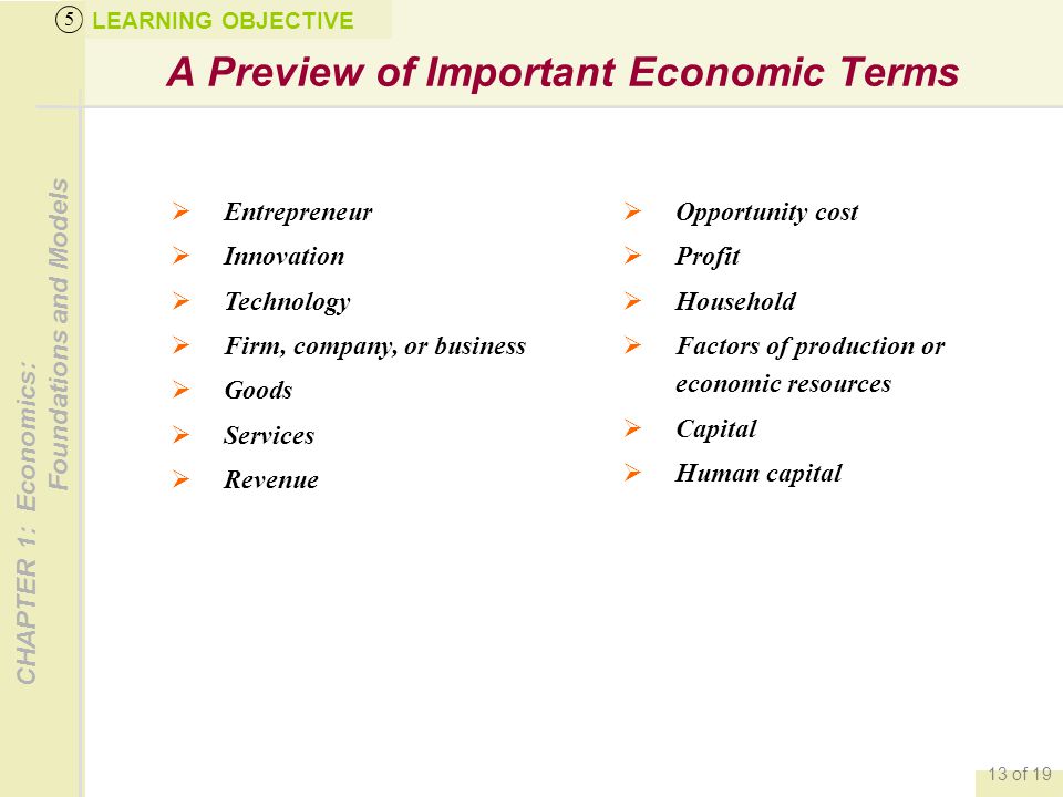 CHAPTER 1: Economics: Foundations and Models 13 of 19 A Preview of Important Economic Terms LEARNING OBJECTIVE 5  Entrepreneur  Innovation  Technology  Firm, company, or business  Goods  Services  Revenue  Opportunity cost  Profit  Household  Factors of production or economic resources  Capital  Human capital