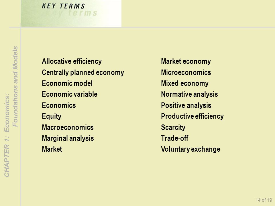 CHAPTER 1: Economics: Foundations and Models 14 of 19 Allocative efficiency Centrally planned economy Economic model Economic variable Economics Equity Macroeconomics Marginal analysis Market Market economy Microeconomics Mixed economy Normative analysis Positive analysis Productive efficiency Scarcity Trade-off Voluntary exchange