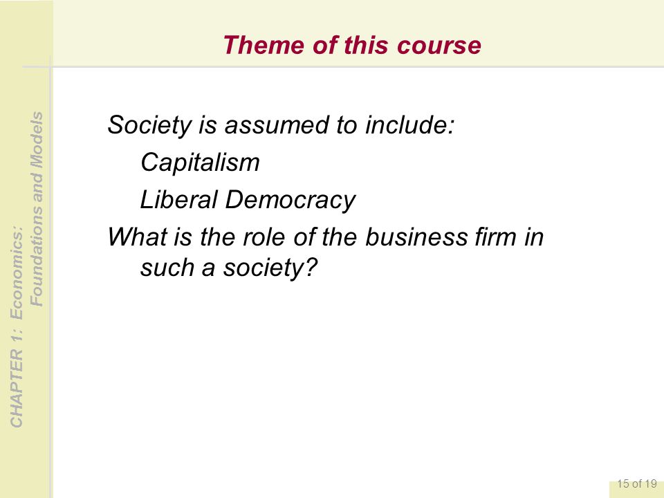 CHAPTER 1: Economics: Foundations and Models 15 of 19 Theme of this course Society is assumed to include: Capitalism Liberal Democracy What is the role of the business firm in such a society